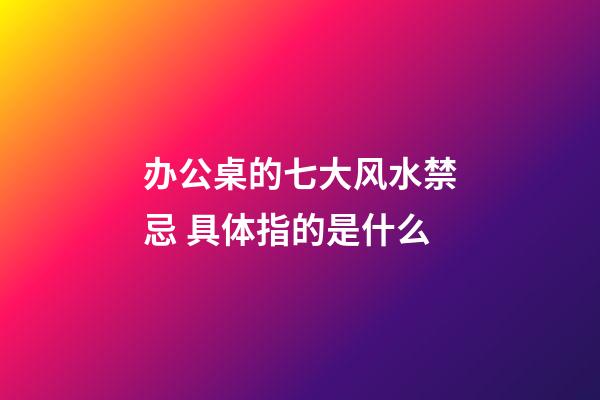办公桌的七大风水禁忌 具体指的是什么
